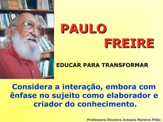 PAULOPAULO
FREIREFREIRE
Considera a interação, embora com
ênfase no sujeito como elaborador e
criador do conhecimento.
Professora Doutora Jussara Moreira Pilão
EDUCAR PARA TRANSFORMAR
 