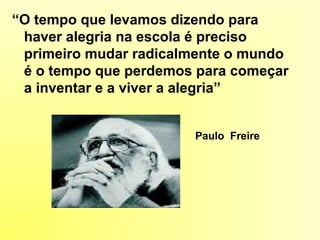 “O tempo que levamos dizendo para
haver alegria na escola é preciso
primeiro mudar radicalmente o mundo
é o tempo que perdemos para começar
a inventar e a viver a alegria”
Paulo Freire
 