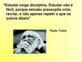 “Estudar exige disciplina. Estudar não é
fácil, porque estudar pressupõe criar,
recriar, e não apenas repetir o que os
outros dizem”
Paulo Freire
 