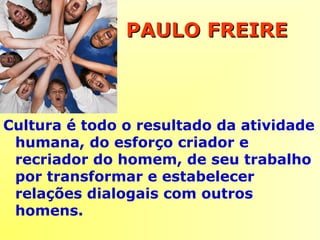 Cultura é todo o resultado da atividade
humana, do esforço criador e
recriador do homem, de seu trabalho
por transformar e estabelecer
relações dialogais com outros
homens.
PAULO FREIREPAULO FREIRE
 