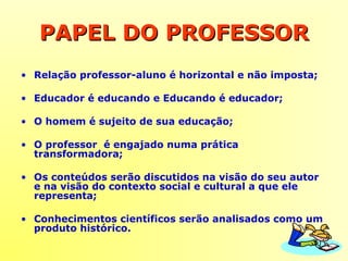 PAPEL DO PROFESSORPAPEL DO PROFESSOR
• Relação professor-aluno é horizontal e não imposta;
• Educador é educando e Educando é educador;
• O homem é sujeito de sua educação;
• O professor é engajado numa prática
transformadora;
• Os conteúdos serão discutidos na visão do seu autor
e na visão do contexto social e cultural a que ele
representa;
• Conhecimentos científicos serão analisados como um
produto histórico.
 