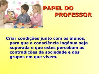 PAPEL DOPAPEL DO
PROFESSORPROFESSOR
Criar condições junto com os alunos,
para que a consciência ingênua seja
superada e que estes percebam as
contradições da sociedade e dos
grupos em que vivem.
 