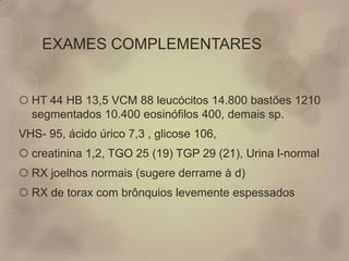 EXAMES COMPLEMENTARES
 HT 44 HB 13,5 VCM 88 leucócitos 14.800 bastões 1210
segmentados 10.400 eosinófilos 400, demais sp.
VHS- 95, ácido úrico 7,3 , glicose 106,
 creatinina 1,2, TGO 25 (19) TGP 29 (21), Urina l-normal
 RX joelhos normais (sugere derrame à d)
 RX de torax com brônquios levemente espessados
 