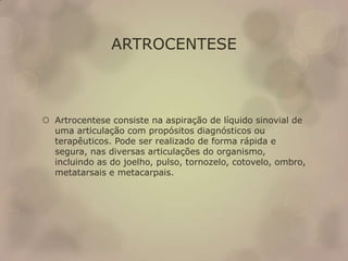 ARTROCENTESE
 Artrocentese consiste na aspiração de líquido sinovial de
uma articulação com propósitos diagnósticos ou
terapêuticos. Pode ser realizado de forma rápida e
segura, nas diversas articulações do organismo,
incluindo as do joelho, pulso, tornozelo, cotovelo, ombro,
metatarsais e metacarpais.
 