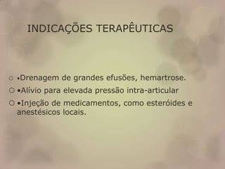 INDICAÇÕES TERAPÊUTICAS
 •Drenagem de grandes efusões, hemartrose.
 •Alívio para elevada pressão intra-articular
 •Injeção de medicamentos, como esteróides e
anestésicos locais.
 