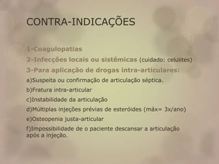 CONTRA-INDICAÇÕES
1-Coagulopatias
2-Infecções locais ou sistêmicas (cuidado: celulites)
3-Para aplicação de drogas intra-articulares:
a)Suspeita ou confirmação de articulação séptica.
b)Fratura intra-articular
c)Instabilidade da articulação
d)Múltiplas injeções prévias de esteróides (máx= 3x/ano)
e)Osteopenia justa-articular
f)Impossibilidade de o paciente descansar a articulação
após a injeção.
 