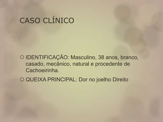 CASO CLÍNICO
 IDENTIFICAÇÃO: Masculino, 38 anos, branco,
casado, mecânico, natural e procedente de
Cachoeirinha.
 QUEIXA PRINCIPAL: Dor no joelho Direito
 