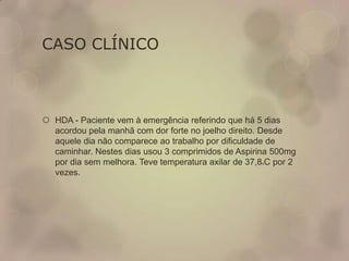 CASO CLÍNICO
 HDA - Paciente vem à emergência referindo que há 5 dias
acordou pela manhã com dor forte no joelho direito. Desde
aquele dia não comparece ao trabalho por dificuldade de
caminhar. Nestes dias usou 3 comprimidos de Aspirina 500mg
por dia sem melhora. Teve temperatura axilar de 37,8oC por 2
vezes.
 
