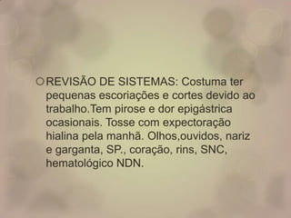 REVISÃO DE SISTEMAS: Costuma ter
pequenas escoriações e cortes devido ao
trabalho.Tem pirose e dor epigástrica
ocasionais. Tosse com expectoração
hialina pela manhã. Olhos,ouvidos, nariz
e garganta, SP., coração, rins, SNC,
hematológico NDN.
 