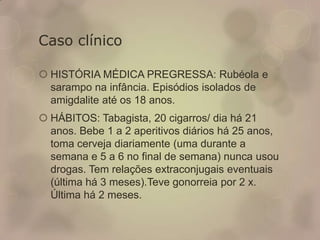 Caso clínico
 HISTÓRIA MÉDICA PREGRESSA: Rubéola e
sarampo na infância. Episódios isolados de
amigdalite até os 18 anos.
 HÁBITOS: Tabagista, 20 cigarros/ dia há 21
anos. Bebe 1 a 2 aperitivos diários há 25 anos,
toma cerveja diariamente (uma durante a
semana e 5 a 6 no final de semana) nunca usou
drogas. Tem relações extraconjugais eventuais
(última há 3 meses).Teve gonorreia por 2 x.
Última há 2 meses.
 