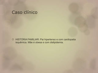Caso clínico
 HISTÓRIA FAMILIAR: Pai hipertenso e com cardiopatia
isquêmica. Mãe é obesa e com dislipidemia.
 