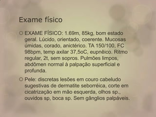 Exame físico
 EXAME FÍSICO: 1.69m, 85kg, bom estado
geral. Lúcido, orientado, coerente. Mucosas
úmidas, corado, anictérico. TA 150/100, FC
98bpm, temp axilar 37,5oC, eupnêico. Ritmo
regular, 2t, sem sopros. Pulmões limpos,
abdômen normal à palpação superficial e
profunda.
 Pele: discretas lesões em couro cabeludo
sugestivas de dermatite seborréica, corte em
cicatrização em mão esquerda, olhos sp.,
ouvidos sp, boca sp. Sem gânglios palpáveis.
 