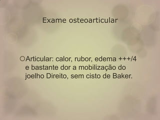 Exame osteoarticular
Articular: calor, rubor, edema +++/4
e bastante dor a mobilização do
joelho Direito, sem cisto de Baker.
 