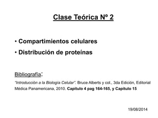 Clase Teórica Nº 2
• Compartimientos celulares
• Distribución de proteínas
Bibliografía:
“Introducción a la Biología Celular”. Bruce Alberts y col., 3da Edición, Editorial
Médica Panamericana, 2010. Capítulo 4 pag 164-165, y Capítulo 15
19/08/2014
 