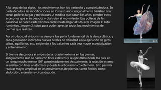 A lo largo de los siglos, los movimientos han ido variando y complejizándose. En
parte debido a las modificaciones en los vestuarios: originalmente bailaban con
corsé, polleras largas y miriñaques. A medida que pasan los años, pierden estos
accesorios que eran pesados y obstruían el movimiento. Las polleras de las
bailarinas se hacen cada vez mas cortas hasta llegar al tutu (ver imagen 1: Tutu
romántico. Imagen 2: tutu), para poder apreciar todos los movimientos de
piernas que realizan.
Por otro lado, el virtuosismo siempre fue parte fundamental de la danza clásica, y
cada generación incorpora nuevos niveles de dificultad en la ejecución de giros,
saltos, equilibrios, etc., exigiendo a los bailarines cada vez mayor especialización
y entrenamiento.
Si bien se desconoce el origen de la rotación externa en las piernas,
antiguamente sólo se hacia con fines estéticos y se ejecutaba desde los pies en
un rango mucho menor (90° aproximadamente). Actualmente, la rotación externa
se realiza con fines anatómicos y desde la articulación coxofemoral. Esto permite
realizar mayor amplitud en los movimientos de piernas, tanto flexión, como
abducción, extensión y circunducción.
 