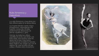 Roles femeninos y
masculinos
Los roles femeninos y masculinos son
bien diferenciados en la danza clásica.
Las mujeres tienden a tener mayor
protagonismo, respondiendo a la
tradición romancista. EN ellas
predominan las elevaciones de
piernas, equilibrios y giros.
Además, las bailarinas utilizan
zapatillas de punta, que tienen una
base solida, para pararse sobre los
dedos de los pies. Estas fueron
introducidas por la bailarina francesa
María Taglioni (ver imagen izq.) con el
objetivo de crear la ilusión de que
volaba o flotaba sobre el escenario.
 