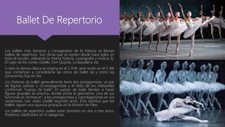 Ballet De Repertorio
Los ballets más famosos y consagrados de la historia se llaman
ballets de repertorio. Son obras que se repiten desde hace siglos en
todo el mundo, utilizando la misma historia, coreografía y música. Ej:
El Lago de los cisnes, Giselle, Don Quijote, La Bayadera, etc.
Si bien la danza clásica se origina en el S XVII, será recién en el S XIX
que comienzan a consolidarse las obras de ballet tal y como las
conocemos hoy en día.
Los historias de ballet generalmente tiene dos protagonistas, un par
de figuras solistas o co-protagonistas y el resto de los intérpretes
conforman “cuerpo de baile”. El cuerpo de baile tienden a hacer
figuras grupales al unísono, donde prima la geometría. Una de sus
funciones es “enmarcar” a los protagonistas y coprotagonistas en sus
variaciones. (ver video Giselle segundo acto). Esto significa que los
ballets siguen una rigurosa jerarquía en la división de roles.
Los ballets de repertorio suelen estar divididos en dos o tres actos.
Podemos clasificarlos en 4 categorías.
 