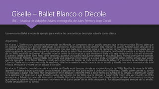 Giselle – Ballet Blanco o D’ecole
Usaremos este Ballet a modo de ejemplo para analizar las características descriptas sobre la danza clásica.
Argumento:
En el acto 1, Giselle es una campesina enamorada de Albrecht, un campesino de un pueblo cercano que la visita y corteja. Ella no sabe que
en realidad Albrecht es el príncipe disfrazado de campesino. Enamorado de ella también esta Hilarión, el guarda forestal quien descubrirá la
verdadera identidad de Albrecht. Giselle ama bailar más que nada en el mundo, pese a la oposición de su madre que, preocupada por el
débil corazón de la joven, intenta que tal pasión no afecte su salud. Para asustarla, Bertha (la madre de Giselle) le cuenta a su hija la historia
de las Willis, espíritus de jóvenes doncellas muertas antes de sus nupcias y que amaban el baile más que ninguna otra cosa en el mundo.
Durante la celebraciones de la fiesta de la vendimia, aparece una cacería real que se detiene en el pueblo. En la misma se encuentra Bathilde,
la prometida de Albrecht, quien entabla con Giselle una pequeña conversación y a la que le da un colgante como premio al baile que Giselle
ejecuta para ella. Entre tanto, Hilarión, herido por el rechazo de Giselle, se mete en la cabaña de Albrecht y descubre la identidad de este.
Cuando Giselle es coronada reina de la vendimia, Hilarión le revela la verdad acerca de su amado y Giselle, tras unos momentos de total
tristeza, enloquece y muere de un ataque al corazón.
En el acto 2, Hilarión, desolado acude a la tumba de Giselle en el bosque, donde es sorprendido por las Willis. Myrtha, la reina de la Willis,
aparece y ordena a estas que salgan de sus tumbas y ejecuten los ritos para recibir a una nueva compañera, Giselle, quien sale de su tumba
y es obligada a bailar. Tras estos ritos desaparecen en el bosque y Albrecht entra a llevar flores a la tumba de su amada. El espíritu de Giselle
se la aparece y le pide que a siga. Hilarión vuelve perseguido por las Willis, que le obligan a bailar hasta morir. Una vez muerto, las Willis
encuentran a Albrecht y, pese a la intercesión de Giselle, Myrtha le obliga a bailar hasta morir. Giselle intenta retrasar el momento y consigue
que Albrecht aguante hasta el amanecer, momento en el que el poder de las Willis desaparece. Tras despedirse para siempre de su amado,
Giselle desaparece en su tumba.
1841 - Música de Adolphe Adam, coreografía de Jules Perrot y Jean Coralli
 