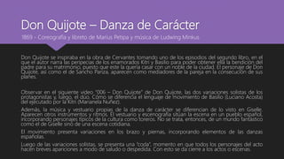 Don Quijote – Danza de Carácter
Don Quijote se inspiraba en la obra de Cervantes tomando uno de los episodios del segundo libro, en el
que el autor narra las peripecias de los enamorados Kitri y Basilio para poder obtener ella la bendición del
padre para su matrimonio, puesto que este la quería casar con un noble de la ciudad. El personaje de Don
Quijote, así como el de Sancho Panza, aparecen como mediadores de la pareja en la consecución de sus
planes.
Observar en el siguiente video “006 – Don Quijote” de Don Quijote, las dos variaciones solistas de los
protagonistas y, luego, el dúo. Cómo se diferencia el lenguaje de movimiento de Basilio (Luciano Acosta)
del ejecutado por la Kitri (Marianela Nuñez).
Además, la música y vestuario propias de la danza de carácter se diferencian de lo visto en Giselle.
Aparecen otros instrumentos y ritmos. El vestuario y escenografía sitúan la escena en un pueblo español,
incorporando personajes típicos de la cultura como toreros. No se trata, entonces, de un mundo fantástico
como el de Giselle sino de una escena cotidiana.
El movimiento presenta variaciones en los brazo y piernas, incorporando elementos de las danzas
españolas.
Luego de las variaciones solistas, se presenta una “coda”, momento en que todos los personajes del acto
hacen breves apariciones a modo de saludo o despedida. Con esto se da cierre a los actos o escenas.
1869 - Coreografía y libreto de Marius Petipa y música de Ludwing Minkus
 