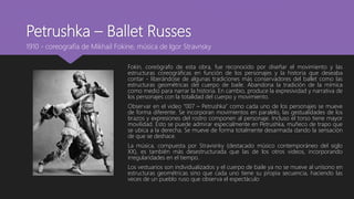 Petrushka – Ballet Russes
Fokin, coreógrafo de esta obra, fue reconocido por diseñar el movimiento y las
estructuras coreográficas en función de los personajes y la historia que deseaba
contar - liberándose de algunas tradiciones más conservadores del ballet como las
estructuras geométricas del cuerpo de baile. Abandona la tradición de la mímica
como medio para narrar la historia. En cambio, produce la expresividad y narrativa de
los personajes con la totalidad del cuerpo y movimiento.
Observar en el video “007 – Petrushka” como cada uno de los personajes se mueve
de forma diferente. Se incorporan movimientos en paralelo, las gestualidades de los
brazos y expresiones del rostro componen al personaje. Incluso el torso tiene mayor
movilidad. Esto se puede admirar especialmente en Petrushka, muñeco de trapo que
se ubica a la derecha. Se mueve de forma totalmente desarmada dando la sensación
de que se deshace.
La música, compuesta por Stravisnky (destacado músico contemporáneo del siglo
XX), es también más desestructurada que las de los otros videos, incorporando
irregularidades en el tiempo.
Los vestuarios son individualizados y el cuerpo de baile ya no se mueve al unísono en
estructuras geométricas sino que cada uno tiene su propia secuencia, haciendo las
veces de un pueblo ruso que observa el espectáculo
1910 - coreografía de Mikhail Fokine, música de Igor Stravnsky
 