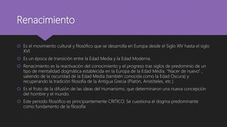 Renacimiento
 Es el movimiento cultural y filosófico que se desarrolla en Europa desde el Siglo XIV hasta el siglo
XVI
 Es un época de transición entre la Edad Media y la Edad Moderna.
 Renacimiento es la reactivación del conocimiento y el progreso tras siglos de predominio de un
tipo de mentalidad dogmática establecida en la Europa de la Edad Media. “Nacer de nuevo” ,
saliendo de la oscuridad de la Edad Media (también conocida como la Edad Oscura) y
recuperando la tradición filosofía de la Antigua Grecia (Platón, Aristóteles, etc.)
 Es el fruto de la difusión de las ideas del Humanismo, que determinaron una nueva concepción
del hombre y el mundo.
 Este periodo filosófico es principiantemente CRITICO. Se cuestiona el dogma predominante
como fundamento de la filosofía
 