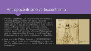 Antropocentrismo vs Teocentrismo
o Durante la Edad Media, Dios y el cristianismo eran el centro: la
vida social, política y personal eran regidas a través del
cristianismo. Durante el Renacimiento, el hombre pasa a ser el
centro. Es decir, se pasa del teocentrismo (Dios como centro) al
antropocentrismo (Hombre como centro). Se empezó a
cuestionar el poder político del Papa. Aparecen religiones
cristianas que no están sometidas a Roma y el Vaticano pierde
cada vez más poder político. Entonces, el hombre se aleja de
Dios para centrarse en sí mismo, revalorizando la vida política
o Pone su fe en LA RAZÓN y desarrolla el CONOCIMIENTO. El
hombre busca la verdad, siente curiosidad por todo. Ya no cree
que Dios será la respuesta de todo sino LA CIENCIA y la razón –
Racionalismo.
 
