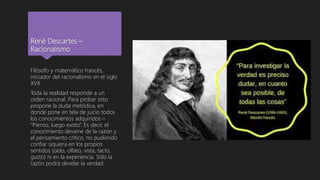 René Descartes –
Racionalismo
Filósofo y matemático francés,
iniciador del racionalismo en el siglo
XVII.
Toda la realidad responde a un
orden racional. Para probar esto
propone la duda metódica, en
donde pone en tela de juicio todos
los conocimientos adquiridos –
“Pienso, luego existo”. Es decir, el
conocimiento deviene de la razón y
el pensamiento crítico, no pudiendo
confiar siquiera en los propios
sentidos (oído, olfato, vista, tacto,
gusto) ni en la experiencia. Sólo la
razón podrá develar la verdad.
 