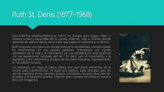 Ruth St. Denis (1877-1968)
Esta bailarina estadounidense se formó en Europa para luego volver a
estados unidos y desarrollar allí su carrera. Además, viajo a Oriente, donde
aprendió las danzas típicas de la India, que luego incorporaría a su técnica.
Ruth propone una danza en donde prioriza la sensibilidad, transformando
los movimientos. En sus propias palabras: “Intentamos unir ciertos
elementos de la vida y el movimiento en una identificación más profunda
con las expresiones naturales del ser”. En decir, unir el movimiento a la
expresión y los sentimientos propios de los seres humanos, representando
la naturaleza humana.
Sin embargo, no niega la danza clásica sino que toma elementos de la
misma para transformarlos. Al igual que Isadora, baila descalza pero en
vez de inspirarse en los cánones griegos, manifiesta una gran atracción por
el teatro y el exotismo oriental, creando gran numero de obras en torno a
esto (ver imágenes).
 