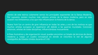 Dentro de este teórico solamente vemos los principales exponentes de la Danza Moderna.
Por supuesto, existen muchos más valiosos artistas de la danza moderna, pero en esta
ocasión nos limitaremos a los que más influenciaron la historia de la danza.
Nueva York fue un centro de gran influencia en todas las artes y uno de los motivos es que
muchos artistas europeos se repatriaron allí debido a las guerras mundiales. Convivían
entonces, artistas de todas disciplinas, influenciándose mutuamente.
A fines ilustrativos y de organización visual, pueden encontrar un listado de técnicas de danza
moderna y, luego, un cuadro conceptual en donde se vislumbra la red de algunos
coreógrafos de Estados Unidos durante el S XX.
 