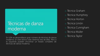 Técnicas de danza
moderna
En USA se desarrollaron gran número de técnicas de danza
moderna. En este teórico sólo veremos tres de ellas. Pero a
la izquierda pueden encontrar un listado completo de
técnicas de danza moderna.
o Técnica Graham
o Técnica Humphrey
o Técnica Horton
o Técnica Limón
o Técnica Cunnigham
o Técnica Muller
o Técnica Taylor
 