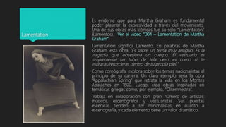 Lamentation
Es evidente que para Martha Graham es fundamental
poder plasmar la expresividad a través del movimiento.
Una de sus obras más icónicas fue su solo “Lamentation”
(Lamentos). Ver el video “004 – Lamentation de Martha
Graham”
Lamentation significa Lamento. En palabras de Martha
Graham, esta obra "Es sobre un tema muy antiguo. Es la
tragedia que obsesiona un cuerpo. El vestuario es
simplemente un tubo de tela pero es como si te
estiraras/retorcieras dentro de tu propia piel."
Como coreógrafa, explora sobre los temas nacionalistas al
principio de su carrera. Un claro ejemplo seria la obra
“Appalachian Spring” que retrata la vida en los Montes
Apalaches en 1800. Luego, crea obras inspiradas en
temáticas griegas como, por ejemplo, “Clitemnestra”.
Trabaja en colaboración con gran número de artistas:
músicos, escenógrafos y vestuaristas. Sus puestas
escénicas tienden a ser minimalistas en cuanto a
escenografía, y cada elemento tiene un valor dramático.
 