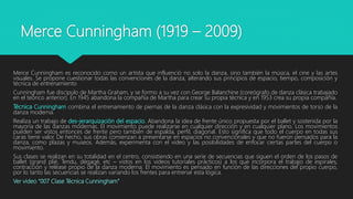 Merce Cunningham (1919 – 2009)
Merce Cunningham es reconocido como un artista que influenció no solo la danza, sino también la música, el cine y las artes
visuales. Se propone cuestionar todas las convenciones de la danza, alterando sus principios de espacio, tiempo, composición y
técnica de entrenamiento
Cunningham fue discípulo de Martha Graham, y se formo a su vez con George Balanchine (coreógrafo de danza clásica trabajado
en el teórico anterior). En 1945 abandona la compañía de Martha para crear su propia técnica y en 1953 crea su propia compañía.
Técnica Cunningham combina el entrenamiento de piernas de la danza clásica con la expresividad y movimientos de torso de la
danza moderna.
Realiza un trabajo de des-jerarquización del espacio. Abandona la idea de frente único propuesta por el ballet y sostenida por la
mayoría de las danzas modernas. El movimiento puede realizarse en cualquier dirección y en cualquier plano. Los movimientos
pueden ser vistos entonces de frente pero también de espalda, perfil, diagonal. Esto significa que todo el cuerpo en todas sus
caras tiene valor. De hecho, sus obras comienzan a presentarse en espacios no convencionales y que no fueron pensados para la
danza, como plazas y museos. Además, experimenta con el video y las posibilidades de enfocar ciertas partes del cuerpo o
movimiento.
Sus clases se realizan en su totalidad en el centro, consistiendo en una serie de secuencias que siguen el orden de los pasos de
ballet (grand plié, Tendu, dégagé, etc – vistos en los videos tutoriales prácticos) a los que incorpora el trabajo de espirales,
contracción y reléase propio de la danza moderna. El movimiento es pensado en función de las direcciones del propio cuerpo,
por lo tanto las secuencias se realizan variando los frentes para entrenar esta lógica.
Ver video “007 Clase Técnica Cunningham”
 