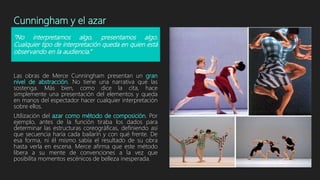 Cunningham y el azar
Las obras de Merce Cunningham presentan un gran
nivel de abstracción. No tiene una narrativa que las
sostenga. Más bien, como dice la cita, hace
simplemente una presentación del elementos y queda
en manos del espectador hacer cualquier interpretación
sobre ellos.
Utilización del azar como método de composición. Por
ejemplo, antes de la función tiraba los dados para
determinar las estructuras coreográficas, definiendo así
que secuencia haría cada bailarín y con qué frente. De
esa forma, ni él mismo sabía el resultado de su obra
hasta verla en escena. Merce afirma que este método
libera a su mente de convenciones a la vez que
posibilita momentos escénicos de belleza inesperada.
“No interpretamos algo, presentamos algo.
Cualquier tipo de interpretación queda en quien está
observando en la audiencia.”
 