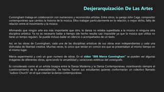 Cunningham trabaja en colaboración con numerosos y reconocidos artistas. Entre otros, su pareja John Cage, compositor
contemporáneo que cambio la historia de la música. Ellos trabajan particularmente en la relación, o mejor dicho, falta de
relación entre el movimiento y la música.
Afirmando que ningún arte era más importante que otro, la danza no estaba supeditada a la música ni ninguna otra
disciplina artística. Ya no es necesario bailar a tiempo (de hecho resulta casi imposible ya que la música que utiliza no
tiene un tempo regular). Se puede incluso bailar en silencio o acompañados de un texto.
Así, en las obras de Cunningham, cada una de las disciplinas artísticas de sus obras eran independientes y cada una
disfrutaba de libertad creativa. Muchas veces, lo único que tenían en común era que se presentaban al mismo tiempo en
el mismo lugar.
Merce experimentó y creó un gran numero de obras. En el video “008 Merce Cunningham” se pueden ver algunas
imágenes de diferentes obras, apreciando la versatilidad y variaciones estéticas del coreógrafo.
Es considerado como el un artista bisagra entre la Danza Moderna y la Danza Contemporánea, incentivando siempre el
cuestionamiento de lo preestablecido. De hecho, fueron sus estudiantes quienes conformarían un colectivo llamado
“Judson Church” en el que crearían la danza contemporánea.
Desjerarquización De Las Artes
 