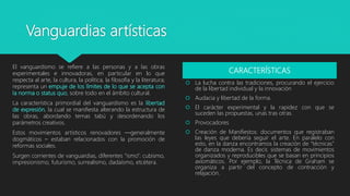 Vanguardias artísticas
El vanguardismo se refiere a las personas y a las obras
experimentales e innovadoras, en particular en lo que
respecta al arte, la cultura, la política, la filosofía y la literatura;
representa un empuje de los límites de lo que se acepta con
la norma o status quo, sobre todo en el ámbito cultural.
La característica primordial del vanguardismo es la libertad
de expresión, la cual se manifiesta alterando la estructura de
las obras, abordando temas tabú y desordenando los
parámetros creativos.
Estos movimientos artísticos renovadores —generalmente
dogmáticos – estaban relacionados con la promoción de
reformas sociales.
Surgen corrientes de vanguardias, diferentes “ismo”: cubismo,
impresionismo, futurismo, surrealismo, dadaísmo, etcétera.
CARACTERÍSTICAS
 La lucha contra las tradiciones, procurando el ejercicio
de la libertad individual y la innovación
 Audacia y libertad de la forma.
 El carácter experimental y la rapidez con que se
suceden las propuestas, unas tras otras.
 Provocadores
 Creación de Manifiestos: documentos que registraban
las leyes que debería seguir el arte. En paralelo con
esto, en la danza encontramos la creación de “técnicas”
de danza moderna. Es decir, sistemas de movimientos
organizados y reproducibles que se basan en principios
axiomáticos. Por ejemplo, la Técnica de Graham se
organiza a partir del concepto de contracción y
relajación.
 