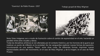 “Guernica” de Pablo Picasso -1937 Trabajo grupal de Mary Wigman
Nota: Estas imágenes son a modo de ilustración sobre el cambio de expresividad en el arte, haciendo un
paralelo entre artes visuales y danza.
Todas las disciplinas artísticas se ven afectadas por el contexto histórico, por los horrores de la guerra que
implican un punto de inflexión en la sociedad. Así, las vanguardias exploran nuevas formas de expresión,
incursionando en una estética “feista”, entre otras cosas. De diferentes formas, imprimen nuevas
expresividades dentro del movimiento, en el caso de Mary Wigman, y de la imagen, en el caso de Pablo
Picasso.
 