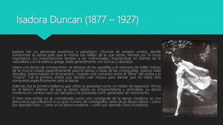 Isadora Duncan (1877 – 1927)
Isadora fue un personaje excéntrico y paradójico. Oriunda de estados unidos, decide
transformar la danza para que la misma sea reflejo de lo que siente. Movida por la musa
inspiradora, sus presentaciones tendían a ser improvisadas. Inspirándose en fuentes de la
naturaleza y en la estética griega, baila generalmente con túnicas y descalza.
Libera a la danza de convenciones: se despoja de las zapatillas y el vestuario de ballet, incluso
de la música creada específicamente para la danza y hasta de las coreografías. Isadora baila
descalza, improvisando en el escenario, creando una comunión entre el “alma” del artista y la
“música”. Fue la primera artista que decidió usar música para danzar que no había sido
compuesta específicamente para la danza
Además, fue la primera bailarina que utilizo la gravedad como un medio de expresión. Vimos
en el teórico anterior de que la danza clásica es antigravitatoria y verticalista. La danza
moderna en cambio hace uso del peso y la gravedad como generador de movimiento.
Si bien esta artista no es considerada como una coreógrafa de la danza moderna, es una
precursora que influenció a un gran numero de coreógrafos: tanto de la danza clásica - como
por ejemplo Fokin - como en la danza moderna – como por ejemplo Doris Humphrey.
 