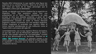 Resulta difícil dimensionar lo que significo esta figura tan
polémica en su contexto histórico. Tanto en el mundo del
arte como por fuera de el, había personajes que la
admiraban y otros que la detestaban.
Quizás, un ejemplo que ilustra a Isadora fue su aparición en
Argentina 1916. Esta excéntrica artista hizo una
presentación en el Teatro Colón, cambiando en cada
jornada la obra que deseaba presentar, a pesar de lo
estipulado y programado con anterioridad. Una de estas
presentaciones consistió en bailar el Himno Nacional
Argentino vestida únicamente con una bandera Argentina.
Podrán imaginarse el escándalo que significo bailar el
himno nacional semidesnuda en una institución como el
Teatro Colón a principios del siglo XX.
Lamentablemente, casi no hay registros fílmicos de Isadora,
ya que ella creía que las filmaciones afectarían su alma y
espíritu. Sólo quedan registros de “Las Isadorables”, nombre
con el que denominaba a sus discípulas. Observen en el
video “001 Isadora Duncan” el vestuario (similar a una
túnica griega) y sus movimientos libres en el que priorizan
la expresión y comunión con la música por encima del
virtuosismo técnico.
 