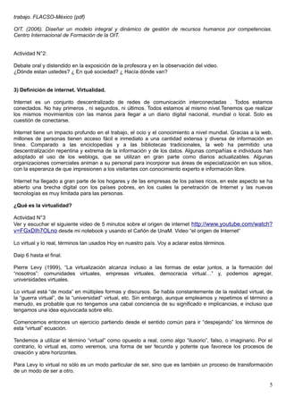 trabajo. FLACSO-México (pdf)

OIT. (2006). Diseñar un modelo integral y dinámico de gestión de recursos humanos por competencias.
Centro Internacional de Formación de la OIT.


Actividad N°2:

Debate oral y distendido en la exposición de la profesora y en la observación del video.
¿Dónde estan ustedes? ¿ En qué sociedad? ¿ Hacía dónde van?


3) Definición de internet. Virtualidad.

Internet es un conjunto descentralizado de redes de comunicación interconectadas . Todos estamos
conectados. No hay primeros , ni segundos, ni últimos. Todos estamos al mismo nivel.Tenemos que realizar
los mismos movimientos con las manos para llegar a un diario digital nacional, mundial o local. Solo es
cuestión de conectarse.

Internet tiene un impacto profundo en el trabajo, el ocio y el conocimiento a nivel mundial. Gracias a la web,
millones de personas tienen acceso fácil e inmediato a una cantidad extensa y diversa de información en
línea. Comparado a las enciclopedias y a las bibliotecas tradicionales, la web ha permitido una
descentralización repentina y extrema de la información y de los datos. Algunas compañías e individuos han
adoptado el uso de los weblogs, que se utilizan en gran parte como diarios actualizables. Algunas
organizaciones comerciales animan a su personal para incorporar sus áreas de especialización en sus sitios,
con la esperanza de que impresionen a los visitantes con conocimiento experto e información libre.

Internet ha llegado a gran parte de los hogares y de las empresas de los países ricos, en este aspecto se ha
abierto una brecha digital con los países pobres, en los cuales la penetración de Internet y las nuevas
tecnologías es muy limitada para las personas.

¿Qué es la virtualidad?

Actividad N°3
Ver y escuchar el siguiente video de 5 minutos sobre el origen de internet http://www.youtube.com/watch?
v=FGxDIh7OLno desde mi notebook y usando el Cañón de UnaM. Video “el origen de Internet”

Lo virtual y lo real, términos tan usados Hoy en nuestro país. Voy a aclarar estos términos.

Daip 6 hasta el final.

Pierre Levy (1999), “La virtualización alcanza incluso a las formas de estar juntos, a la formación del
“nosotros”: comunidades virtuales, empresas virtuales, democracia virtual…” y, podemos agregar,
universidades virtuales.

Lo virtual está “de moda” en múltiples formas y discursos. Se habla constantemente de la realidad virtual, de
la “guerra virtual”, de la “universidad” virtual, etc. Sin embargo, aunque empleamos y repetimos el término a
menudo, es probable que no tengamos una cabal conciencia de su significado e implicancias, e incluso que
tengamos una idea equivocada sobre ello.

Comencemos entonces un ejercicio partiendo desde el sentido común para ir “despejando” los términos de
esta “virtual” ecuación.

Tendemos a utilizar el término “virtual” como opuesto a real, como algo “ilusorio”, falso, o imaginario. Por el
contrario, lo virtual es, como veremos, una forma de ser fecunda y potente que favorece los procesos de
creación y abre horizontes.

Para Levy lo virtual no sólo es un modo particular de ser, sino que es también un proceso de transformación
de un modo de ser a otro.

                                                                                                             5
 