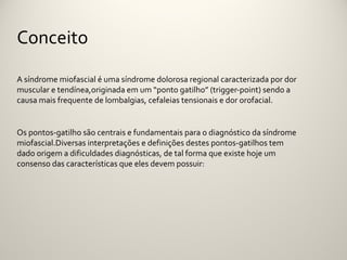 Conceito

A síndrome miofascial é uma síndrome dolorosa regional caracterizada por dor
muscular e tendínea,originada em um “ponto gatilho” (trigger-point) sendo a
causa mais frequente de lombalgias, cefaleias tensionais e dor orofacial.


Os pontos-gatilho são centrais e fundamentais para o diagnóstico da síndrome
miofascial.Diversas interpretações e definições destes pontos-gatilhos tem
dado origem a dificuldades diagnósticas, de tal forma que existe hoje um
consenso das características que eles devem possuir:
 