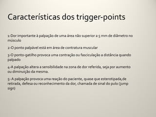 Características dos trigger-points

1-Dor importante à palpação de uma área não superior a 5 mm de diâmetro no
músculo
2-O ponto palpável está em área de contratura muscular
3-O ponto-gatilho provoca uma contração ou fasciculação a distância quando
palpado
4-A palpação altera a sensibilidade na zona de dor referida, seja por aumento
ou diminuição da mesma.
5- A palpação provoca uma reação do paciente, quase que esterotipada,de
retirada, defesa ou reconhecimento da dor, chamada de sinal do pulo (jump
sign)
 