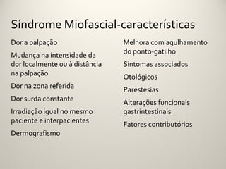 Síndrome Miofascial-características
Dor a palpação                  Melhora com agulhamento
                                do ponto-gatilho
Mudança na intensidade da
dor localmente ou à distância   Sintomas associados
na palpação                     Otológicos
Dor na zona referida            Parestesias
Dor surda constante             Alterações funcionais
Irradiação igual no mesmo       gastrintestinais
paciente e interpacientes       Fatores contributórios
Dermografismo
 