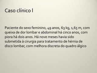 Caso clínico l


Paciente do sexo feminino, 49 anos, 63 kg, 1,65 m, com
queixa de dor lombar e abdominal há cinco anos, com
piora há dois anos. Há nove meses havia sido
submetida à cirurgia para tratamento de hérnia de
disco lombar, com melhora discreta do quadro álgico
 