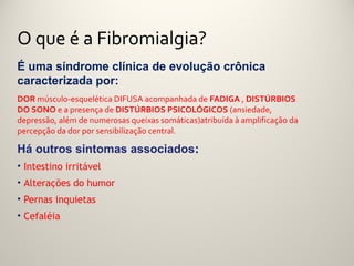 O que é a Fibromialgia?
É uma síndrome clínica de evolução crônica
caracterizada por:
DOR músculo-esquelética DIFUSA acompanhada de FADIGA , DISTÚRBIOS
DO SONO e a presença de DISTÚRBIOS PSICOLÓGICOS (ansiedade,
depressão, além de numerosas queixas somáticas)atribuída à amplificação da
percepção da dor por sensibilização central.

Há outros sintomas associados:
• Intestino irritável
• Alterações do humor
• Pernas inquietas
• Cefaléia
 