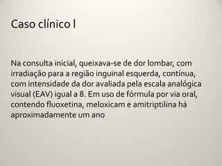 Caso clínico l


Na consulta inicial, queixava-se de dor lombar, com
irradiação para a região inguinal esquerda, contínua,
com intensidade da dor avaliada pela escala analógica
visual (EAV) igual a 8. Em uso de fórmula por via oral,
contendo fluoxetina, meloxicam e amitriptilina há
aproximadamente um ano
 