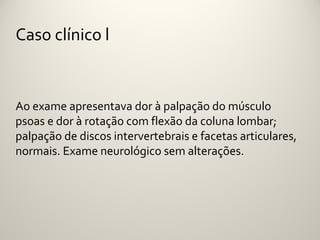 Caso clínico l


Ao exame apresentava dor à palpação do músculo
psoas e dor à rotação com flexão da coluna lombar;
palpação de discos intervertebrais e facetas articulares,
normais. Exame neurológico sem alterações.
 