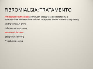 FIBROMIALGIA: TRATAMENTO
Antidepressivos tricíclicos: diminuem a recaptação de serotonina e
noradrenalina. Pode também inibir os receptores NMDA (n-metil-d-aspartato).
amitriptilina12,5-25mg
ciclobenzaprina5-10mg.
Neuromoduladores:
gabapentina 600mg
Pregabalina 150mg
 