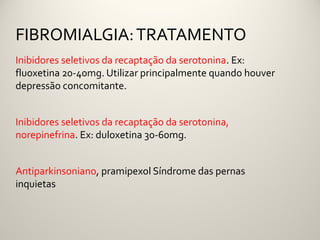 FIBROMIALGIA: TRATAMENTO
Inibidores seletivos da recaptação da serotonina. Ex:
fluoxetina 20-40mg. Utilizar principalmente quando houver
depressão concomitante.


Inibidores seletivos da recaptação da serotonina,
norepinefrina. Ex: duloxetina 30-60mg.


Antiparkinsoniano, pramipexol Síndrome das pernas
inquietas
 