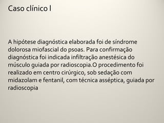 Caso clínico l



A hipótese diagnóstica elaborada foi de síndrome
dolorosa miofascial do psoas. Para confirmação
diagnóstica foi indicada infiltração anestésica do
músculo guiada por radioscopia.O procedimento foi
realizado em centro cirúrgico, sob sedação com
midazolam e fentanil, com técnica asséptica, guiada por
radioscopia
 