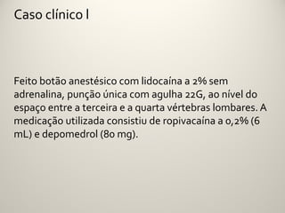 Caso clínico l



Feito botão anestésico com lidocaína a 2% sem
adrenalina, punção única com agulha 22G, ao nível do
espaço entre a terceira e a quarta vértebras lombares. A
medicação utilizada consistiu de ropivacaína a 0,2% (6
mL) e depomedrol (80 mg).
 